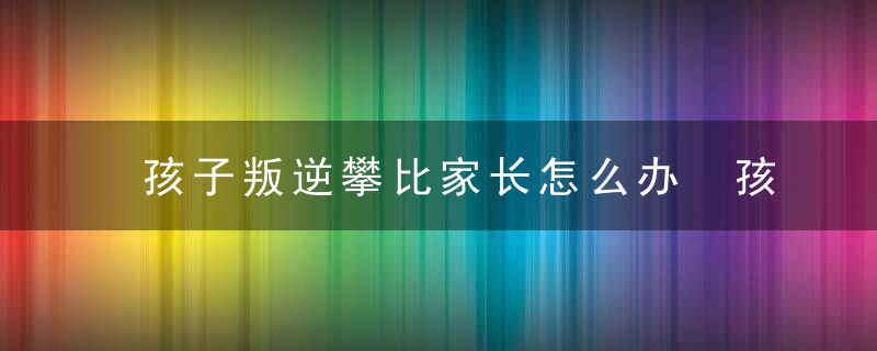 孩子叛逆攀比家长怎么办 孩子叛逆攀比家长怎么解决